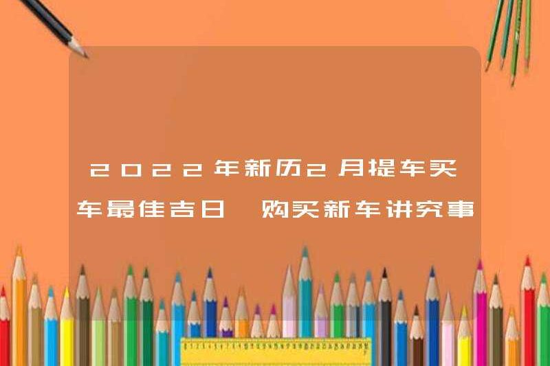 Ngày tốt nhất để mua một chiếc xe hơi vào tháng Hai của Lịch mới vào năm 2022. Những điều cần chú ý khi mua một chiếc xe mới