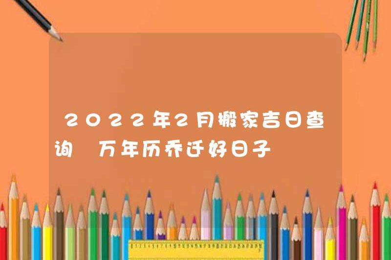 Ngày tốt lành của việc di chuyển vào tháng 2 năm 2022, một ngày tốt lành di chuyển theo lịch vĩnh viễn