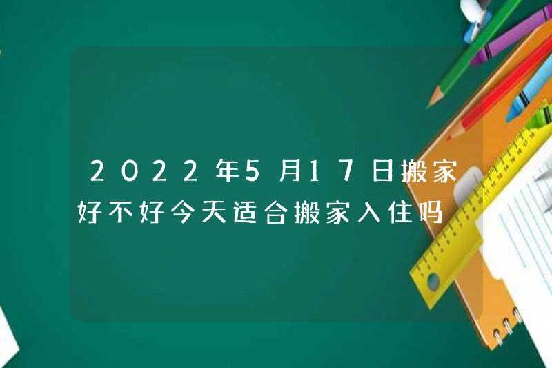 Có tốt không khi di chuyển vào ngày 17 tháng 5 năm 2022? Có phù hợp để di chuyển vào ngày hôm nay không?