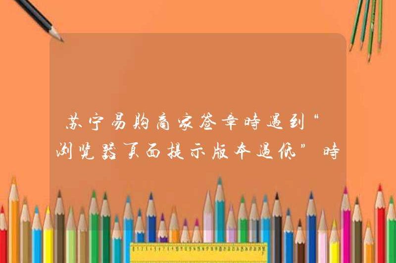 Phải làm gì khi Merchants Suning.com gặp “Trang trình duyệt nhắc nhở rằng phiên bản quá thấp” khi ký vào con dấu
