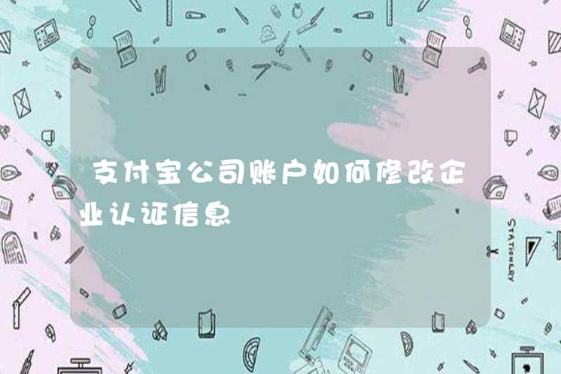 Cách sửa đổi thông tin chứng nhận của công ty cho tài khoản của Công ty Alipay