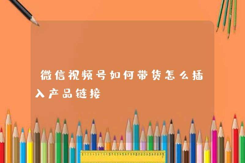 Làm thế nào để bán hàng trên tài khoản video WeChat? Làm thế nào để chèn liên kết sản phẩm?