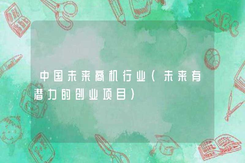 Công nghiệp cơ hội kinh doanh trong tương lai của Trung Quốc (các dự án khởi nghiệp tiềm năng trong tương lai)