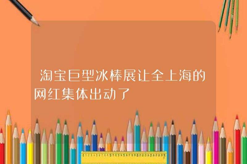 Triển lãm Popsicle khổng lồ Taobao đã huy động tất cả những người nổi tiếng trên Internet ở Thượng Hải