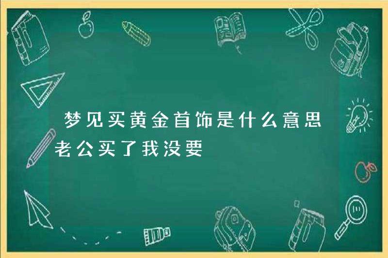 Mua đồ trang sức bằng vàng trong giấc mơ của tôi có nghĩa là gì? Chồng tôi đã mua nó và tôi không muốn nó.
