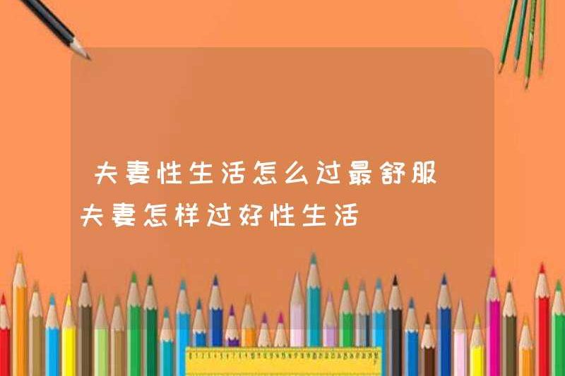 Làm thế nào để sống đời sống tình dục thoải mái nhất cho các cặp vợ chồng? Làm thế nào để sống một đời sống tình dục tốt cho các cặp vợ chồng