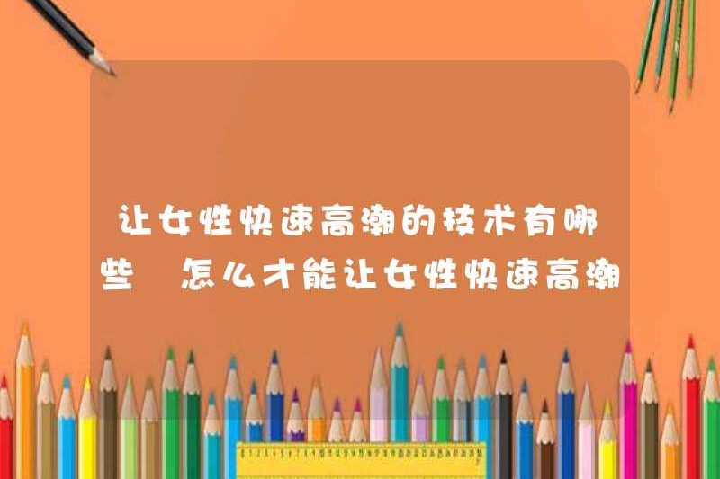 Các kỹ thuật cho phụ nữ đạt cực khoái một cách nhanh chóng là gì? Cách làm cho phụ nữ đạt cực khoái nhanh chóng