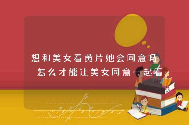 Cô ấy có đồng ý xem phim khiêu dâm với một cô gái xinh đẹp không? Làm thế nào tôi có thể khiến cô gái xinh đẹp đồng ý xem phim khiêu dâm cùng nhau?