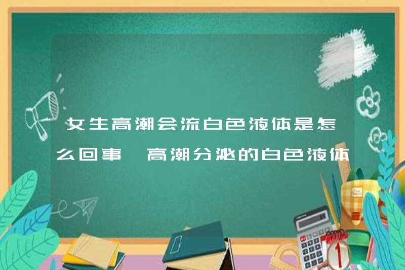 Chất lỏng màu trắng mà một cô gái sẽ đạt cực khoái là gì? Chất lỏng màu trắng được tiết ra bởi cực khoái là gì?