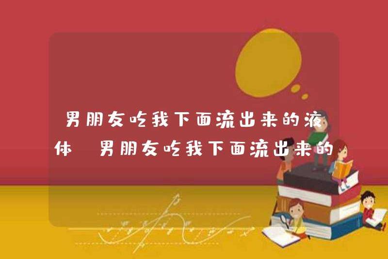 Bạn trai tôi ăn chất lỏng chảy ra từ tôi. Tôi nên làm gì nếu bạn trai ăn chất lỏng chảy ra từ tôi?