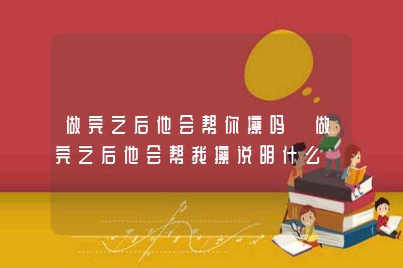 Anh ấy sẽ giúp bạn lau sau khi hoàn thành? Anh ấy sẽ giúp tôi lau sạch sau khi hoàn thành điều gì?