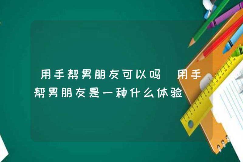 Có ổn không khi giúp bạn trai của bạn với đôi tay của bạn? Trải nghiệm giúp bạn trai của bạn với đôi tay của bạn là gì?