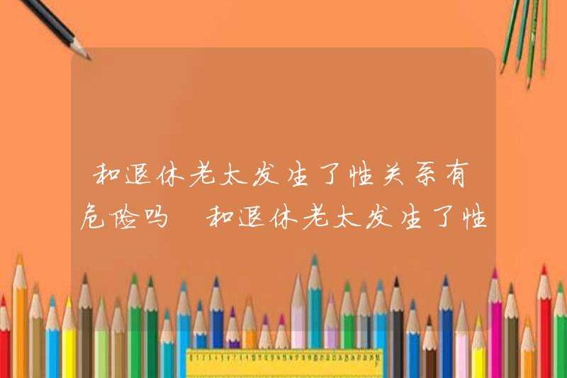 Có nguy hiểm khi quan hệ tình dục với một phụ nữ đã nghỉ hưu? Bạn sẽ bị bệnh sau khi quan hệ tình dục với một phụ nữ đã nghỉ hưu?