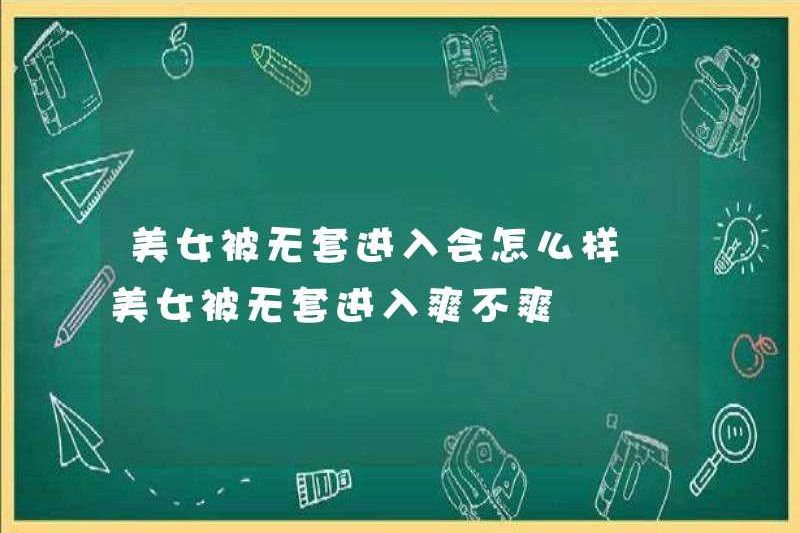 Điều gì xảy ra nếu một người phụ nữ xinh đẹp bước vào mà không có bao cao su? Có vui không khi vào mà không có bao cao su?