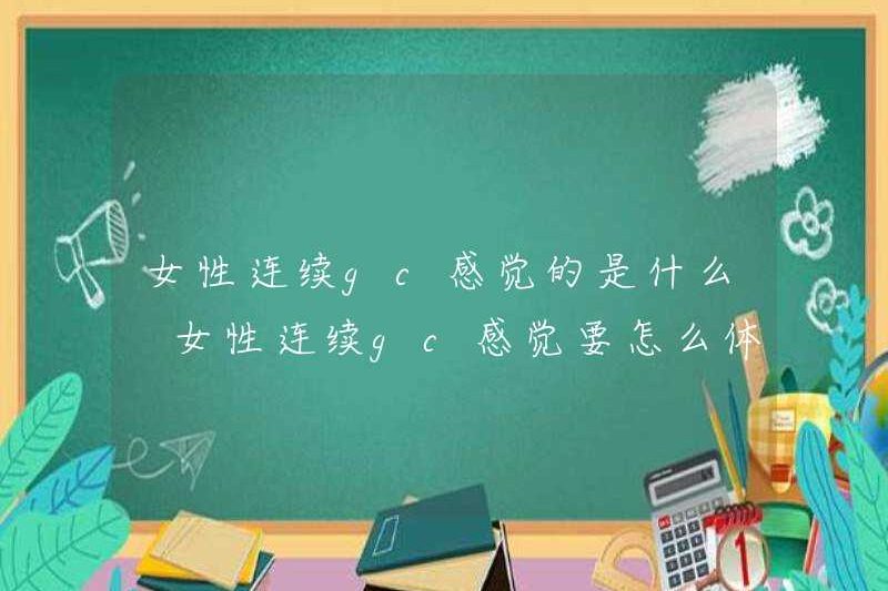 Phụ nữ cảm thấy như thế nào ở GC liên tục? Làm thế nào để trải nghiệm phụ nữ cảm thấy trong GC liên tục?