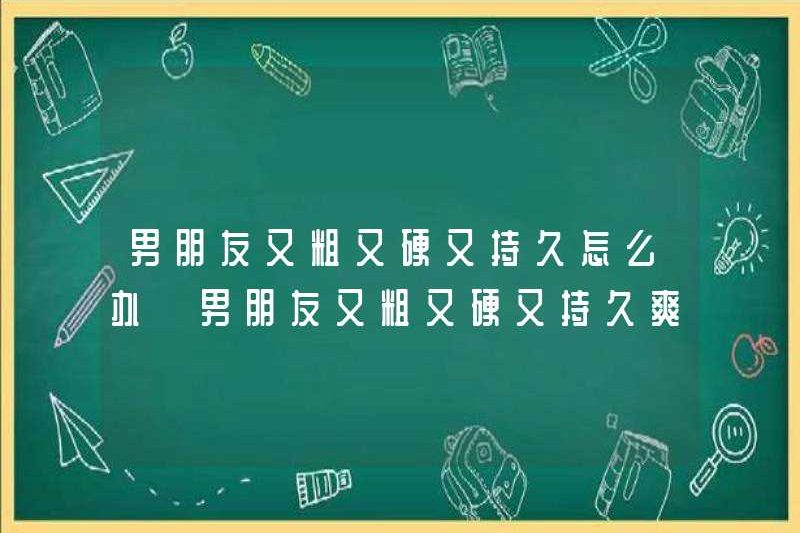 Phải làm gì nếu bạn trai của bạn dày, cứng và kéo dài? Bạn trai của bạn có dày đặc, cứng và kéo dài không?