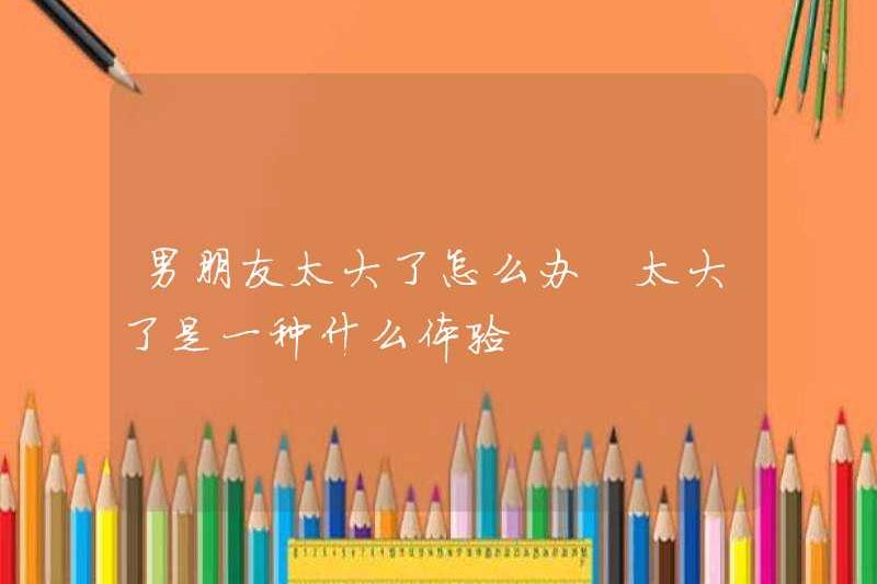 Phải làm gì nếu bạn trai của bạn quá lớn? Trải nghiệm quá lớn là gì
