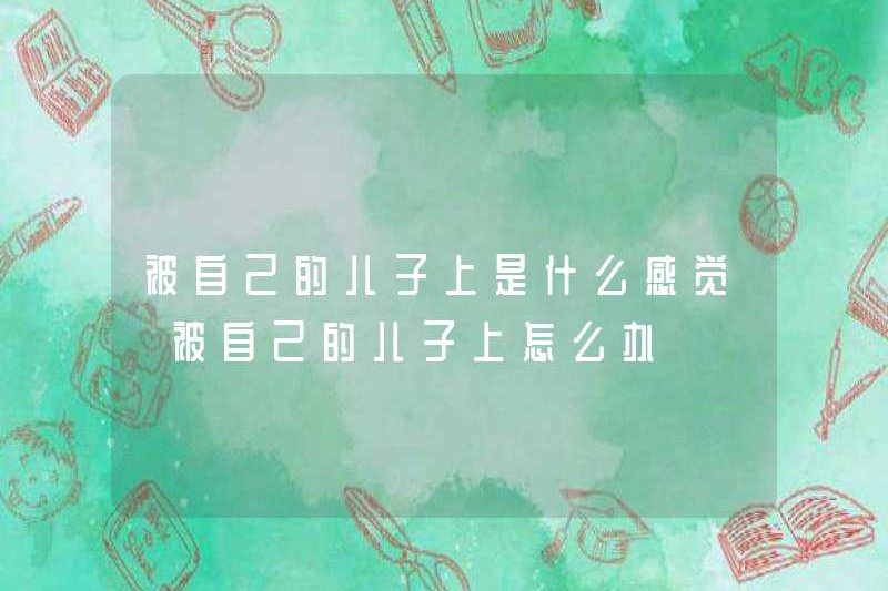 Bạn cảm thấy như thế nào khi được con trai của bạn thực hiện? Phải làm gì nếu bạn bị con trai của bạn bắt