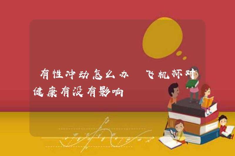 Phải làm gì nếu bạn có xung động tình dục? Cup máy bay có ảnh hưởng đến sức khỏe nào không