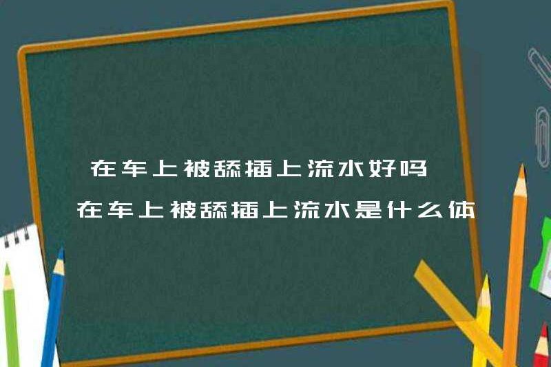 Có ổn không khi được liếm và đưa vào nước chảy trong xe? Nó như thế nào khi được liếm và chèn vào nước chảy trong xe?