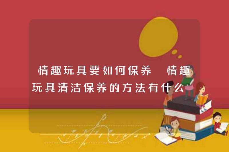 Làm thế nào để duy trì đồ chơi tình dục? Các phương pháp làm sạch và duy trì đồ chơi tình dục là gì?