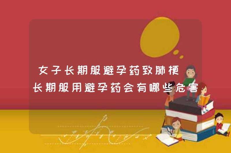 Phụ nữ dùng biện pháp tránh thai trong một thời gian dài có thể gây nhồi máu phổi. Sự nguy hiểm của việc sử dụng biện pháp tránh thai trong một thời gian dài là gì?