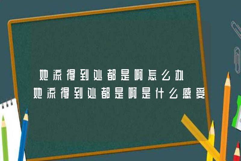 Tôi nên làm gì nếu cô ấy chảy khắp nơi? Cảm giác như thế nào nếu cô ấy đang chảy khắp nơi?