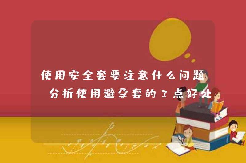 Những vấn đề nào nên được chú ý khi sử dụng bao cao su? Phân tích 3 lợi ích của việc sử dụng bao cao su