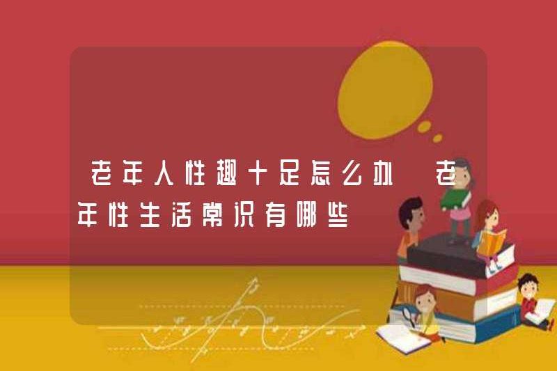 Tôi nên làm gì nếu người già rất quan tâm đến tình dục? Ý thức chung của đời sống tình dục ở người già là gì