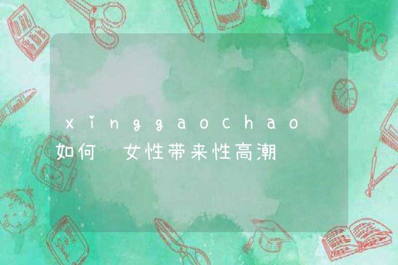 Xinggaochao làm thế nào để mang lại cực khoái cho phụ nữ