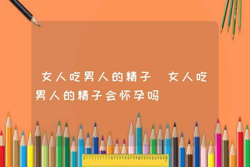 Phụ nữ sẽ mang thai nếu họ ăn tinh trùng nam?