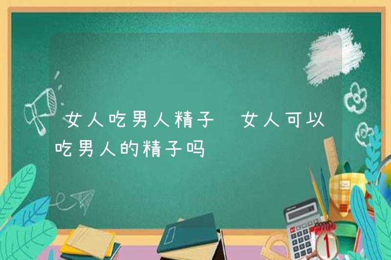 Phụ nữ có thể ăn tinh trùng nam giới không?