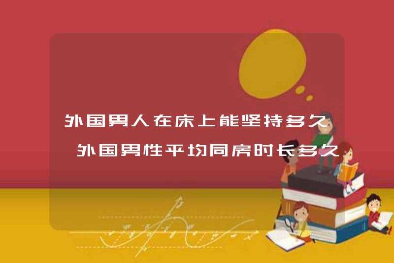 Đàn ông nước ngoài có thể kéo dài bao lâu trên giường? Trung bình đàn ông nước ngoài kéo dài bao lâu