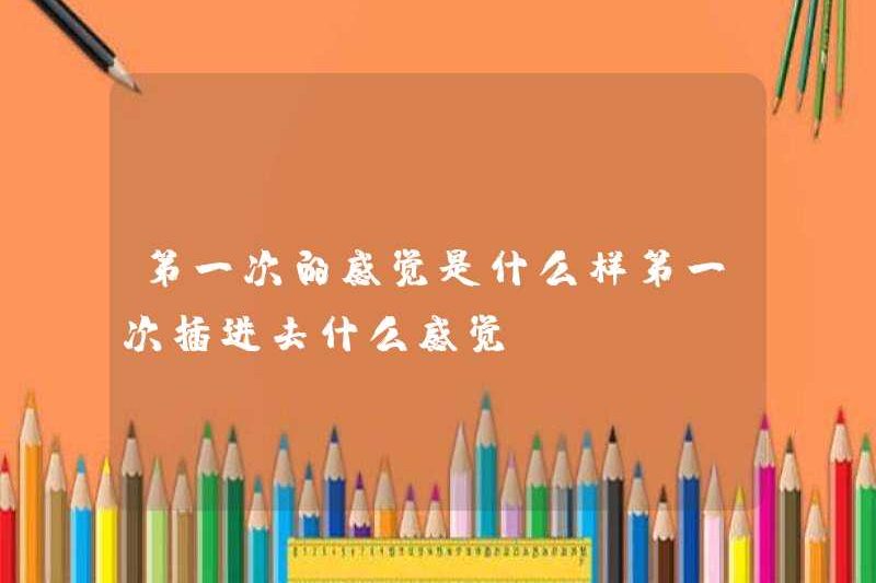 Cảm giác lần đầu tiên là gì? Cảm giác như thế nào khi bạn lần đầu tiên chèn nó?