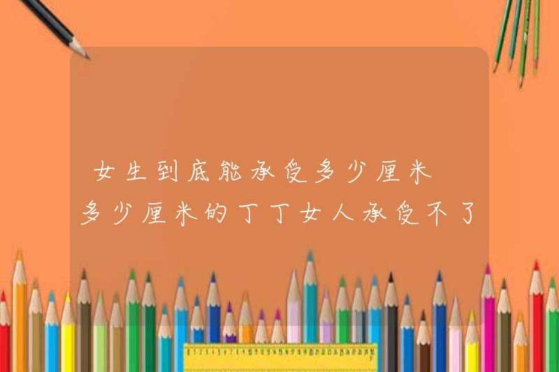 Một cô gái có thể chịu được bao nhiêu cm? Một người phụ nữ có thể không chịu bao nhiêu cm
