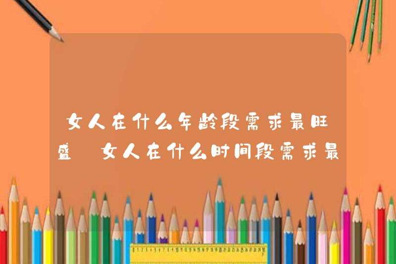 Ở độ tuổi nào, phụ nữ có nhu cầu nhiều nhất? Vào thời điểm nào, phụ nữ có nhu cầu nhiều nhất?