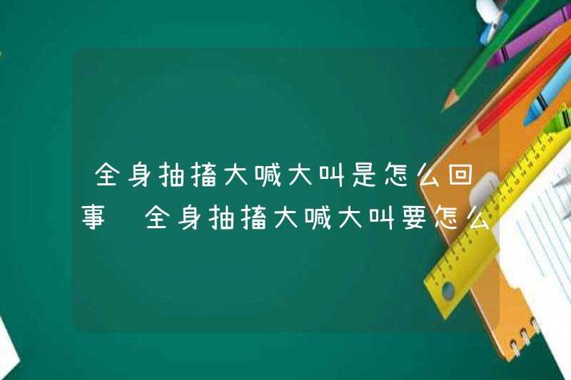 Chuyện gì đang xảy ra với việc co giật và la hét? Làm thế nào để giải quyết vấn đề co giật và la hét trong toàn bộ cơ thể