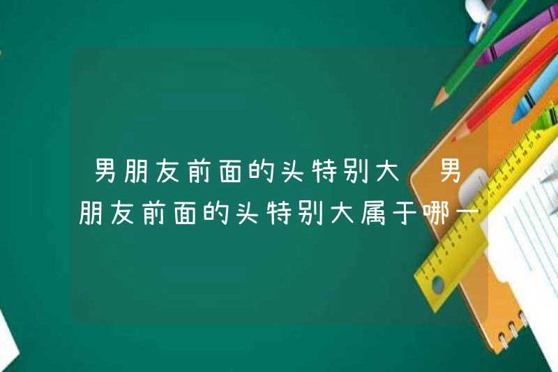 Đầu trước mặt bạn trai tôi rất lớn. Loại đầu nào trước mặt bạn trai tôi rất lớn?