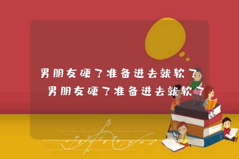 Nếu bạn trai của bạn khó khăn, anh ấy sẽ mềm mại khi anh ấy sẵn sàng đi vào. Nếu bạn trai của bạn cứng, anh ấy sẽ mềm khi anh ấy sẵn sàng đi vào.