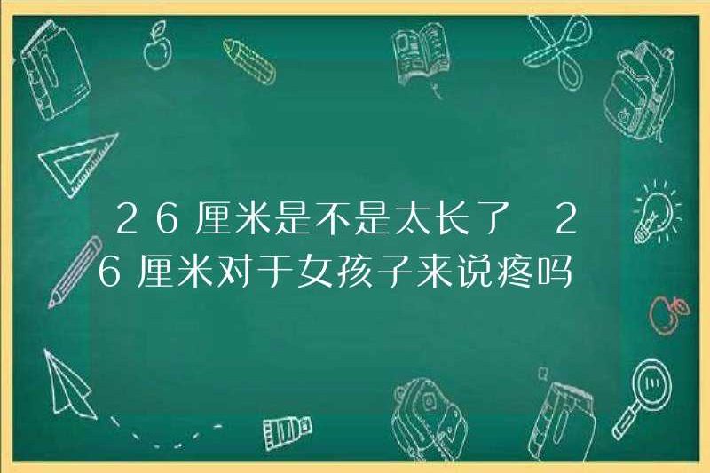 26 cm có quá dài không? 26 cm có đau cho các cô gái không?